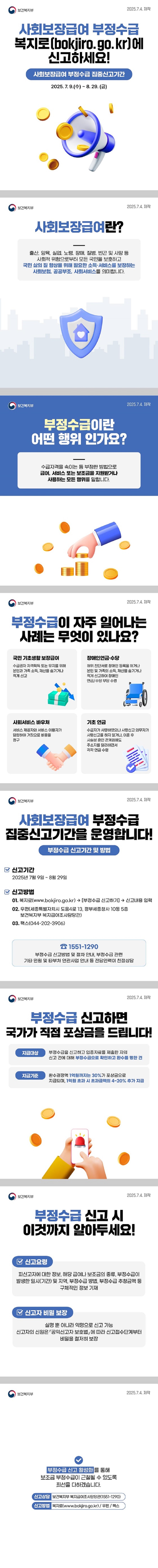 사회보장급여 부정수급 복지로(bokjiro.go.kr)에 신고하세요! 사회보장급여 부정수급 집중신고기간 2025.7.9(수)~8.29.(금) 보건복지부 ■ 사회보장급여란? 출산, 양육, 실업, 노령, 장애, 질병, 빈곤 및 사망 등 사회적 위험으로부터 모든 국민을 보호하고 국민 삶의 질 향상을 위해 필요한 소득·서비스를 보장하는 사회보험, 공공부조, 사회서비스를 의미합니다. ■ 부정수급이란 어떤 행위 인가요? 수급자격을 속이는 등 부정한 방법으로 급여, 서비스 또는 보조금을 지원받거나 사용하는 모든 행위를 말합니다. ■ 부정수급이 자주 일어나는 사례는 무엇이 있나요? · 국민 기초생활 보장급여 - 수급권자 자격획득 또는 유지를 위해 본인과 가족 소득, 재산을 숨기거나 적게 신고. · 장애인연금·수당 - 허위 진단서로 장애인 등록을 하거나 본인 및 가족의 소득, 재산을 숨기거나 적게 신고하여 장애인 연금/수당 부당 수령. · 사회서비스 바우처 - 서비스 제공자와 서비스 이용자가 담합하여 거짓으로 비용을 청구. · 기초 연금 - 수급자가 사망하였으나 사망신고 의무자가 사망신고를 하지 않거나, 이혼 후 사실상 혼인 관계임에도 주소지를 달리하면서 각각 연금 수령. ■ 사회보장급여 부정수급 집중신고기간을 운영합니다! [부정수급 신고기간 및 방법] · 신고기간 2025년 7월 9일 ~ 8월 29일. · 신고방법 01. 복지로(www.bokjiro.go.kr) → [부정수급 신고하기] → 신고내용 입력. 02. 우편(세종특별자치시 도움4로 13, 정부세종청사 10동 5층 보건복지부 복지급여조사담당관) 03. 팩스(044-202-3906) ☎1551-1290 부정수급 신고방법 및 절차 안내, 부정수급 관련 기타 민원 및 타부처 연관사업 안내 등 전담인력이 친절상담. ■ 부정수급 신고하면 국가가 직접 포상금을 드립니다! (지급대상) 부정수급을 신고하고 입증자료를 제출한 자의 신고 건에 대해 부정수급으로 확인하고 환수를 명한 건. (지급기준) 환수결정액 1억 원까지는 30%가 포상금으로 지급되며, 1억 원 초과 시 초과금액의 4~20% 추가 지급. ■ 부정수급 신고 시 이것까지 알아두세요! (신고요령) 피신고자에 대한 정보, 해당 급여나 보조금의 종류, 부정수급이 발생한 일시(기간) 및 지역, 부정수급 방법, 부정수급 추청금액 등 구체적인 정보 기재. (신고자 비밀 보장) 실명 뿐 아니라 익명으로 신고 가능. 신고자의 신원은 「공익신고자 보호법」에 따라 신고접수단계부터 비밀을 철저히 보장. 부정수급 신고 활성화를 통해 보조금 부정수급이 근절될 수 있도록 최선을 다하겠습니다. · 신고상담: 보건복지부 복지급여조사담당관(☎1551-1290) · 신고방법: 복지로(www.bokjiro.go.kr) / 우편 / 팩스.